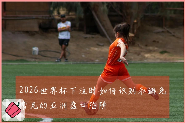 2026世界杯下注时如何识别和避免常见的亚洲盘口陷阱